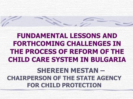 FUNDAMENTAL LESSONS AND FORTHCOMING CHALLENGES IN THE PROCESS OF REFORM OF THE CHILD CARE SYSTEM IN BULGARIA SHEREEN MESTAN – CHAIRPERSON OF THE STATE.
