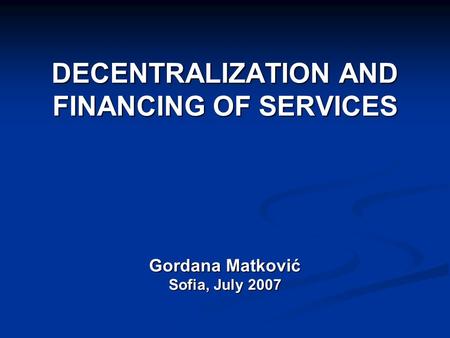 DECENTRALIZATION AND FINANCING OF SERVICES Gordana Matković Sofia, July 2007.