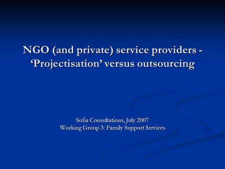 NGO (and private) service providers - Projectisation versus outsourcing Sofia Consultations, July 2007 Working Group 3: Family Support Services.