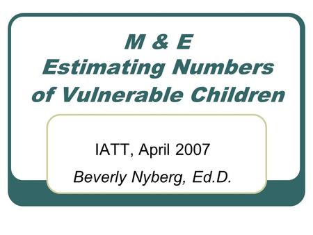 M & E Estimating Numbers of Vulnerable Children IATT, April 2007 Beverly Nyberg, Ed.D.
