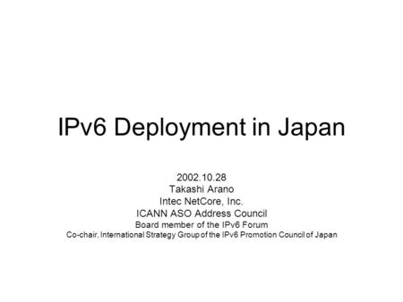 IPv6 Deployment in Japan 2002.10.28 Takashi Arano Intec NetCore, Inc. ICANN ASO Address Council Board member of the IPv6 Forum Co-chair, International.