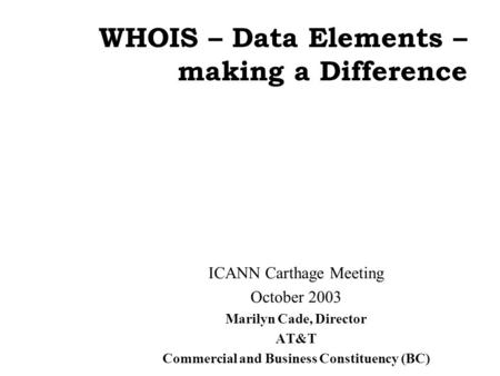 WHOIS – Data Elements – making a Difference ICANN Carthage Meeting October 2003 Marilyn Cade, Director AT&T Commercial and Business Constituency (BC)