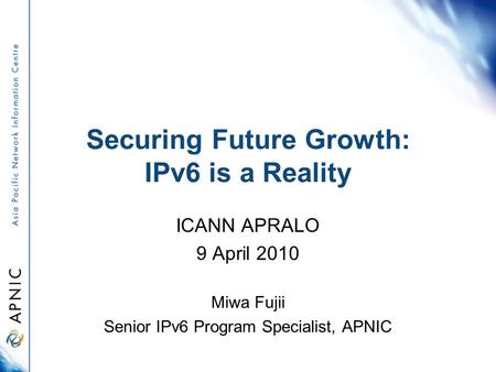 Securing Future Growth: IPv6 is a Reality ICANN APRALO 9 April 2010 Miwa Fujii Senior IPv6 Program Specialist, APNIC.