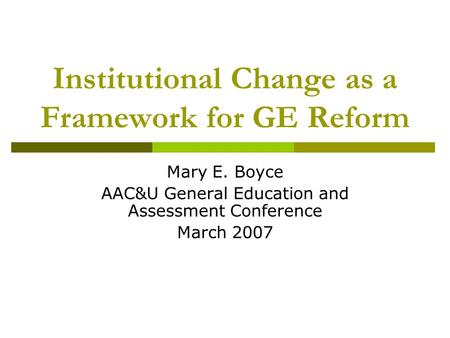 Institutional Change as a Framework for GE Reform Mary E. Boyce AAC&U General Education and Assessment Conference March 2007.