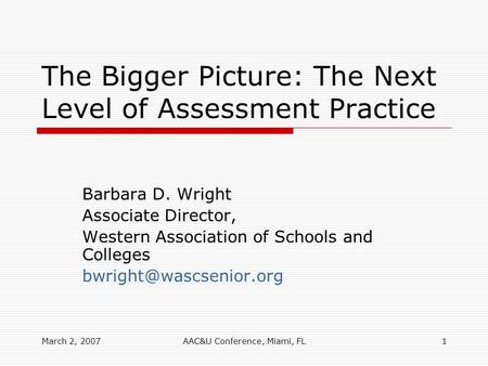 March 2, 2007AAC&U Conference, Miami, FL1 The Bigger Picture: The Next Level of Assessment Practice Barbara D. Wright Associate Director, Western Association.