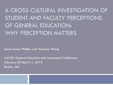 A CROSS CULTURAL INVESTIGATION OF STUDENT AND FACULTY PERCEPTIONS OF GENERAL EDUCATION: WHY PERCEPTION MATTERS Susan Gano-Phillips and Xiaoyan Wang AAC&U.