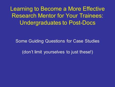 Learning to Become a More Effective Research Mentor for Your Trainees: Undergraduates to Post-Docs Some Guiding Questions for Case Studies (dont limit.