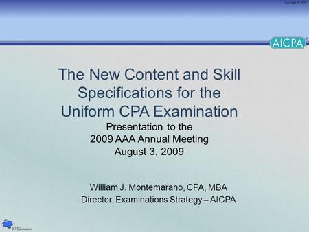 The New Content and Skill Specifications for the Uniform CPA Examination Presentation to the 2009 AAA Annual Meeting August 3, 2009 William J. Montemarano,