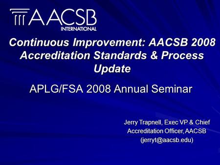 Continuous Improvement: AACSB 2008 Accreditation Standards & Process Update APLG/FSA 2008 Annual Seminar Jerry Trapnell, Exec VP & Chief Accreditation.