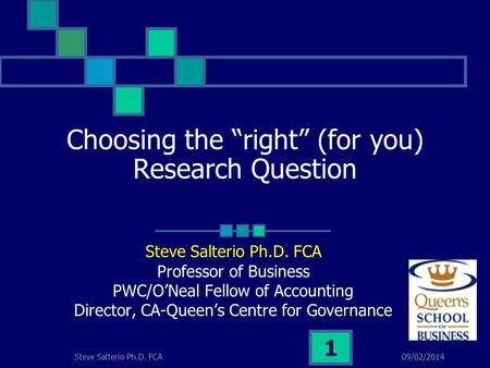 09/02/2014Steve Salterio Ph.D. FCA 1 Choosing the right (for you) Research Question Steve Salterio Ph.D. FCA Professor of Business PWC/ONeal Fellow of.