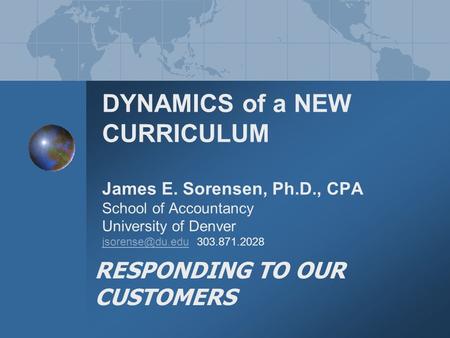 DYNAMICS of a NEW CURRICULUM James E. Sorensen, Ph.D., CPA School of Accountancy University of Denver 303.871.2028 RESPONDING TO OUR CUSTOMERS.