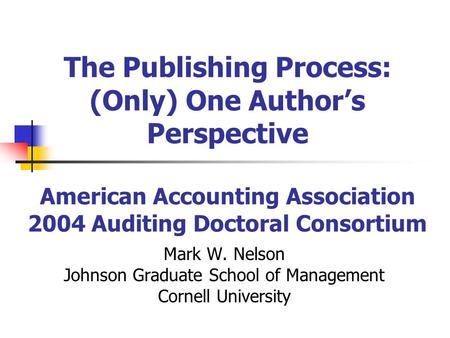 The Publishing Process: (Only) One Authors Perspective American Accounting Association 2004 Auditing Doctoral Consortium Mark W. Nelson Johnson Graduate.
