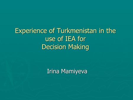 Experience of Turkmenistan in the use of IEA for Decision Making Irina Mamiyeva.