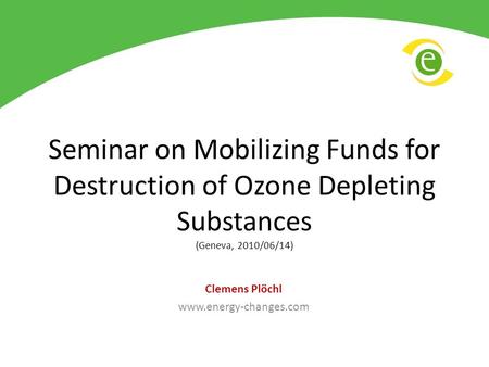 Seminar on Mobilizing Funds for Destruction of Ozone Depleting Substances (Geneva, 2010/06/14) Clemens Plöchl www.energy-changes.com.