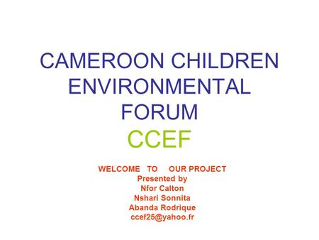 CAMEROON CHILDREN ENVIRONMENTAL FORUM CCEF WELCOME TO OUR PROJECT Presented by Nfor Calton Nshari Sonnita Abanda Rodrique