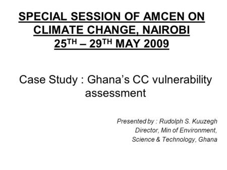SPECIAL SESSION OF AMCEN ON CLIMATE CHANGE, NAIROBI 25 TH – 29 TH MAY 2009 Case Study : Ghanas CC vulnerability assessment Presented by : Rudolph S. Kuuzegh.