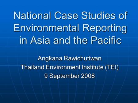 National Case Studies of Environmental Reporting in Asia and the Pacific Angkana Rawichutiwan Thailand Environment Institute (TEI) 9 September 2008.