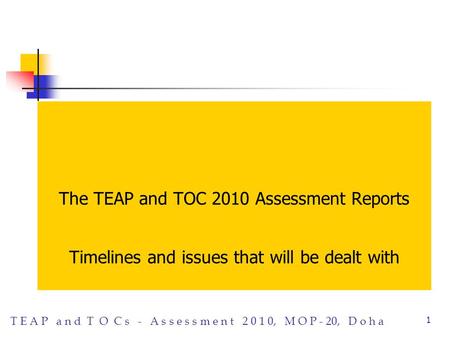T E A P a n d T O C s - A s s e s s m e n t 2 0 1 0, M O P - 20, D o h a 1 The TEAP and TOC 2010 Assessment Reports Timelines and issues that will be dealt.