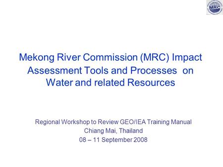 Mekong River Commission (MRC) Impact Assessment Tools and Processes on Water and related Resources Regional Workshop to Review GEO/IEA Training Manual.