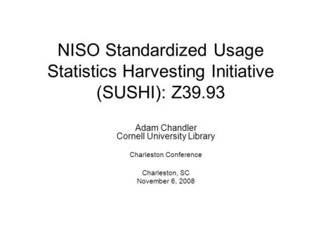 NISO Standardized Usage Statistics Harvesting Initiative (SUSHI): Z39.93 Adam Chandler Cornell University Library Charleston Conference Charleston, SC.