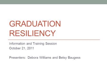 GRADUATION RESILIENCY Information and Training Session October 21, 2011 Presenters: Debora Williams and Betsy Baugess.