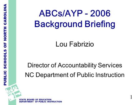 PUBLIC SCHOOLS OF NORTH CAROLINA STATE BOARD OF EDUCATION DEPARTMENT OF PUBLIC INSTRUCTION 1 ABCs/AYP - 2006 Background Briefing Lou Fabrizio Director.