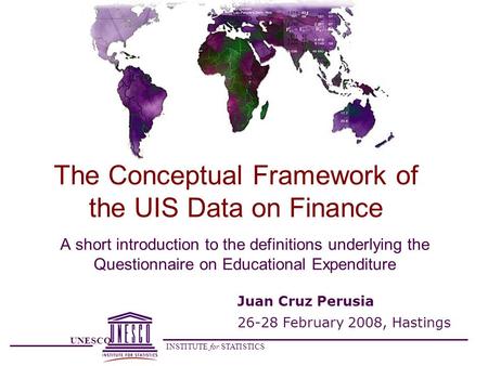 UNESCO INSTITUTE for STATISTICS The Conceptual Framework of the UIS Data on Finance A short introduction to the definitions underlying the Questionnaire.