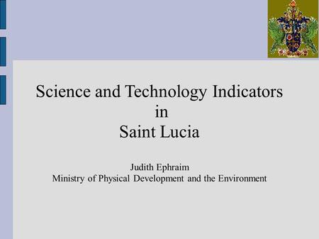 Science and Technology Indicators in Saint Lucia Judith Ephraim Ministry of Physical Development and the Environment.