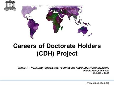 Www.uis.unesco.org Careers of Doctorate Holders (CDH) Project SEMINAR – WORKSHOP ON SCIENCE, TECHNOLOGY AND INNOVATION INDICATORS Phnom Penh, Cambodia.