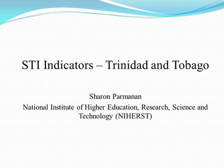 STI Indicators – Trinidad and Tobago Sharon Parmanan National Institute of Higher Education, Research, Science and Technology (NIHERST)
