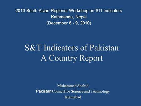 S&T Indicators of Pakistan A Country Report 2010 South Asian Regional Workshop on STI Indicators Kathmandu, Nepal (December 6 - 9, 2010) Muhammad Shahid.