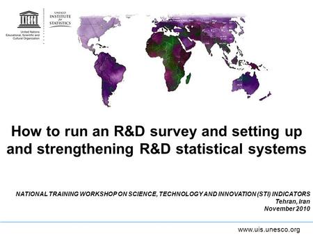 Www.uis.unesco.org How to run an R&D survey and setting up and strengthening R&D statistical systems NATIONAL TRAINING WORKSHOP ON SCIENCE, TECHNOLOGY.