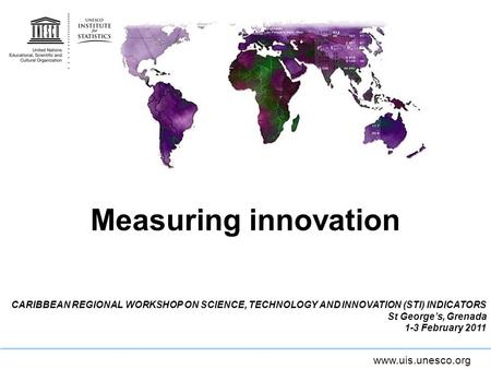Www.uis.unesco.org Measuring innovation CARIBBEAN REGIONAL WORKSHOP ON SCIENCE, TECHNOLOGY AND INNOVATION (STI) INDICATORS St Georges, Grenada 1-3 February.