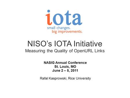 NISOs IOTA Initiative Measuring the Quality of OpenURL Links NASIG Annual Conference St. Louis, MO June 2 – 5, 2011 Rafal Kasprowski, Rice University.