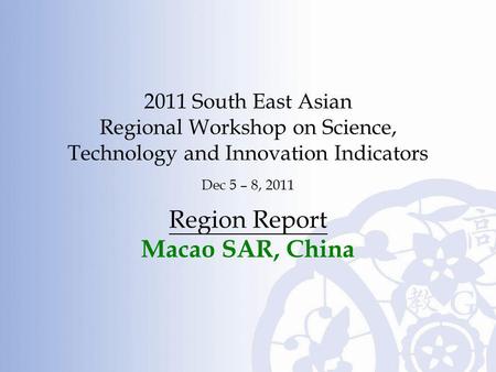 2011 South East Asian Regional Workshop on Science, Technology and Innovation Indicators Dec 5 – 8, 2011 Region Report Macao SAR, China.