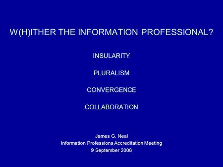 W(H)ITHER THE INFORMATION PROFESSIONAL? INSULARITY PLURALISM CONVERGENCE COLLABORATION James G. Neal Information Professions Accreditation Meeting 9 September.