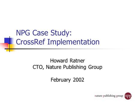 NPG Case Study: CrossRef Implementation Howard Ratner CTO, Nature Publishing Group February 2002.