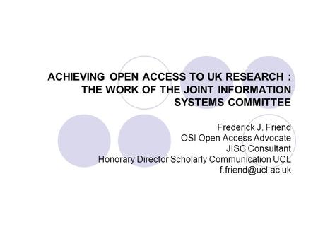 ACHIEVING OPEN ACCESS TO UK RESEARCH : THE WORK OF THE JOINT INFORMATION SYSTEMS COMMITTEE Frederick J. Friend OSI Open Access Advocate JISC Consultant.