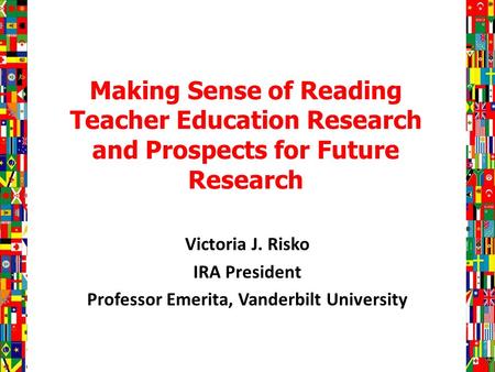Making Sense of Reading Teacher Education Research and Prospects for Future Research Victoria J. Risko IRA President Professor Emerita, Vanderbilt University.