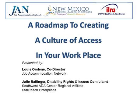 A Roadmap To Creating A Culture of Access In Your Work Place Presented by: Louis Orslene, Co-Director Job Accommodation Network Julie Ballinger, Disability.