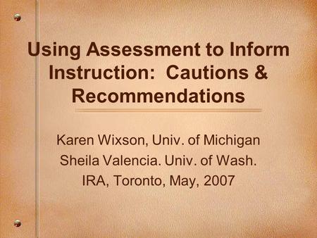 Using Assessment to Inform Instruction: Cautions & Recommendations Karen Wixson, Univ. of Michigan Sheila Valencia. Univ. of Wash. IRA, Toronto, May, 2007.