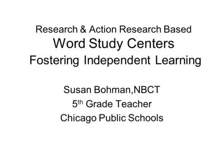 Research & Action Research Based Word Study Centers Fostering Independent Learning Susan Bohman,NBCT 5 th Grade Teacher Chicago Public Schools.