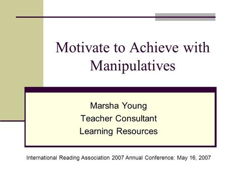 Motivate to Achieve with Manipulatives Marsha Young Teacher Consultant Learning Resources International Reading Association 2007 Annual Conference: May.