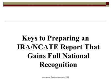 International Reading Association 2008 Keys to Preparing an IRA/NCATE Report That Gains Full National Recognition.