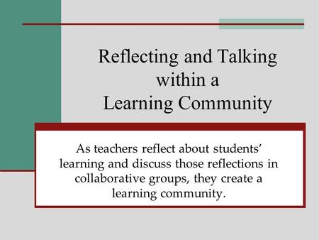 Reflecting and Talking within a Learning Community As teachers reflect about students learning and discuss those reflections in collaborative groups, they.