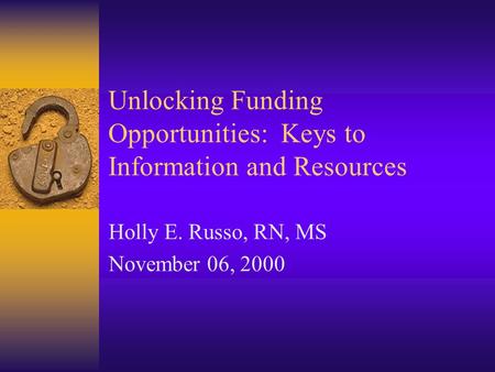 Unlocking Funding Opportunities: Keys to Information and Resources Holly E. Russo, RN, MS November 06, 2000.