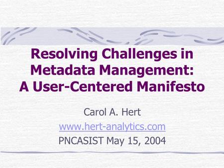 Resolving Challenges in Metadata Management: A User-Centered Manifesto Carol A. Hert www.hert-analytics.com PNCASIST May 15, 2004.