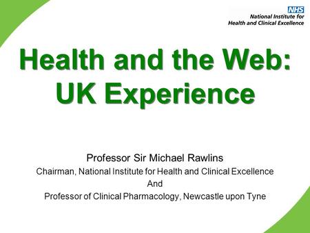 Health and the Web: UK Experience Professor Sir Michael Rawlins Chairman, National Institute for Health and Clinical Excellence And Professor of Clinical.