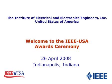 26 April 2008 Indianapolis, Indiana Welcome to the IEEE-USA Awards Ceremony The Institute of Electrical and Electronics Engineers, Inc. United States of.