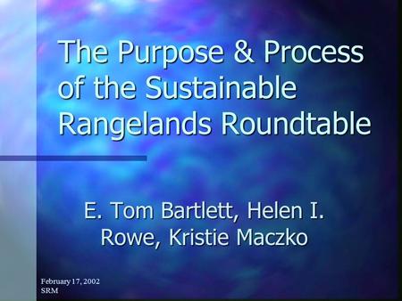 February 17, 2002 SRM The Purpose & Process of the Sustainable Rangelands Roundtable E. Tom Bartlett, Helen I. Rowe, Kristie Maczko.
